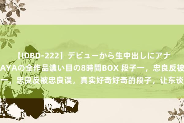 【IDBD-222】デビューから生中出しにアナルまで！最強の芸能人AYAの全作品濃い目の8時間BOX 段子一，忠良反被忠良误，真实好奇好奇的段子，让东谈主试吃无限！