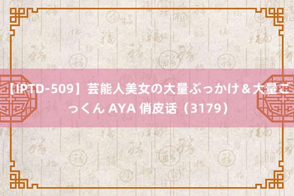 【IPTD-509】芸能人美女の大量ぶっかけ＆大量ごっくん AYA 俏皮话（3179）