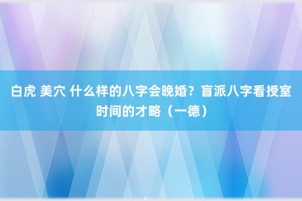 白虎 美穴 什么样的八字会晚婚？盲派八字看授室时间的才略（一德）