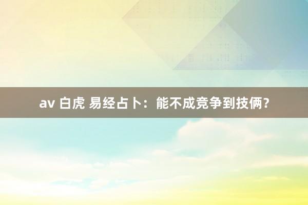 av 白虎 易经占卜：能不成竞争到技俩？