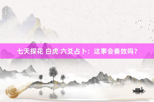 七天探花 白虎 六爻占卜：这事会奏效吗？