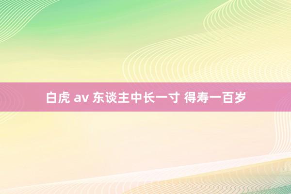 白虎 av 东谈主中长一寸 得寿一百岁