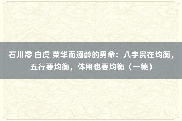 石川澪 白虎 荣华而遐龄的男命：八字贵在均衡，五行要均衡，体用也要均衡（一德）