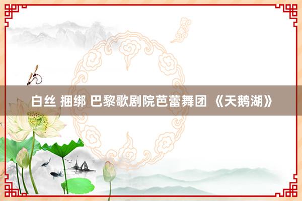 白丝 捆绑 巴黎歌剧院芭蕾舞团 《天鹅湖》