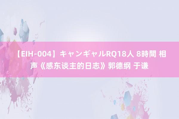 【EIH-004】キャンギャルRQ18人 8時間 相声《感东谈主的日志》郭德纲 于谦