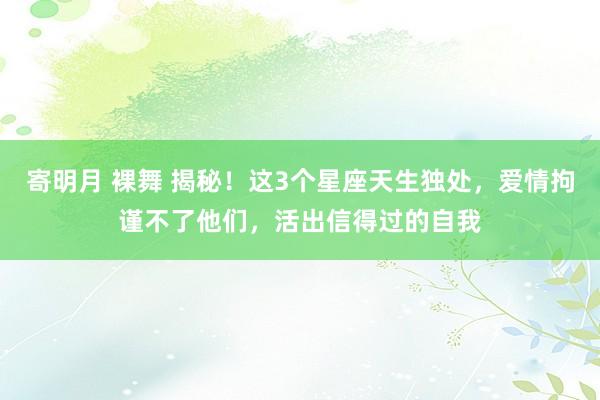 寄明月 裸舞 揭秘！这3个星座天生独处，爱情拘谨不了他们，活出信得过的自我