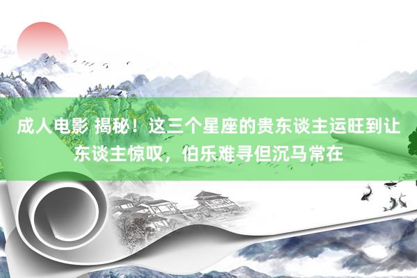 成人电影 揭秘！这三个星座的贵东谈主运旺到让东谈主惊叹，伯乐难寻但沉马常在