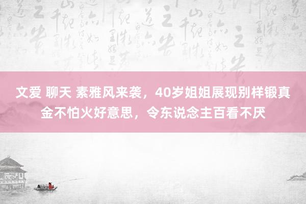 文爱 聊天 素雅风来袭，40岁姐姐展现别样锻真金不怕火好意思，令东说念主百看不厌