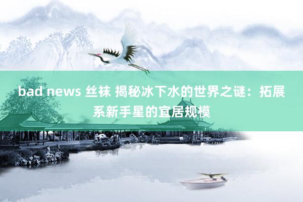 bad news 丝袜 揭秘冰下水的世界之谜：拓展系新手星的宜居规模