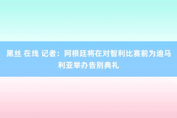 黑丝 在线 记者：阿根廷将在对智利比赛前为迪马利亚举办告别典礼