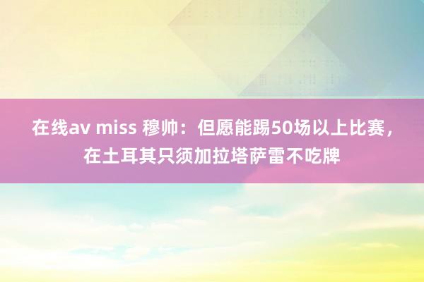 在线av miss 穆帅：但愿能踢50场以上比赛，在土耳其只须加拉塔萨雷不吃牌