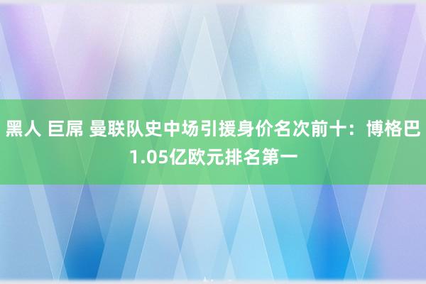 黑人 巨屌 曼联队史中场引援身价名次前十：博格巴1.05亿欧元排名第一