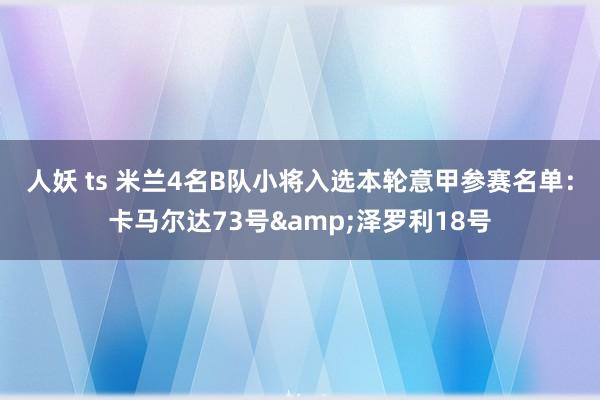 人妖 ts 米兰4名B队小将入选本轮意甲参赛名单：卡马尔达73号&泽罗利18号