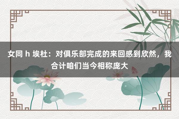 女同 h 埃杜：对俱乐部完成的来回感到欣然，我合计咱们当今相称庞大