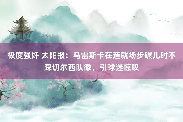 极度强奸 太阳报：马雷斯卡在造就场步碾儿时不踩切尔西队徽，引球迷惊叹