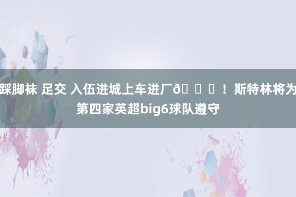 踩脚袜 足交 入伍进城上车进厂?！斯特林将为第四家英超big6球队遵守