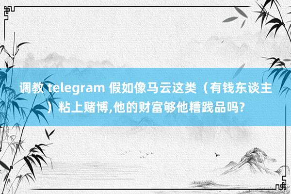 调教 telegram 假如像马云这类（有钱东谈主）粘上赌博,他的财富够他糟践品吗?