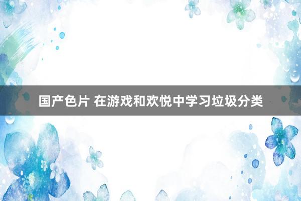 国产色片 在游戏和欢悦中学习垃圾分类