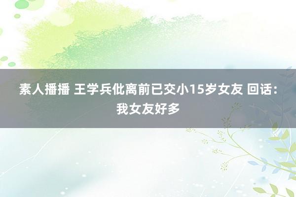 素人播播 王学兵仳离前已交小15岁女友 回话：我女友好多