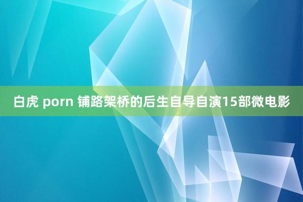 白虎 porn 铺路架桥的后生自导自演15部微电影