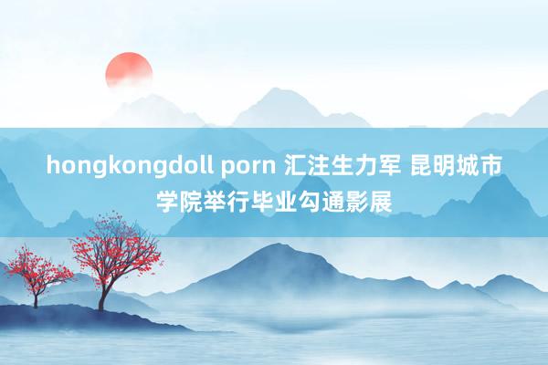 hongkongdoll porn 汇注生力军 昆明城市学院举行毕业勾通影展