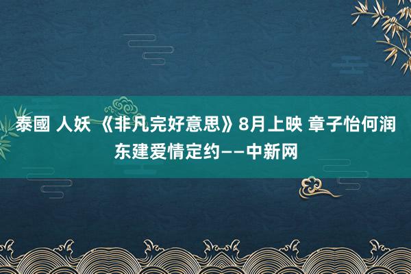 泰國 人妖 《非凡完好意思》8月上映 章子怡何润东建爱情定约——中新网