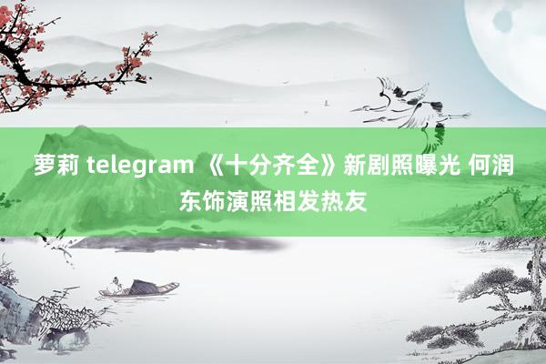 萝莉 telegram 《十分齐全》新剧照曝光 何润东饰演照相发热友