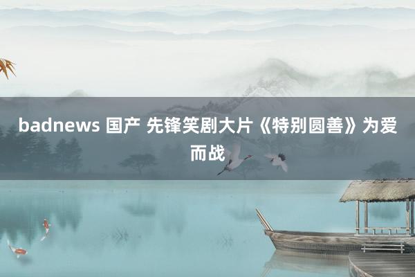 badnews 国产 先锋笑剧大片《特别圆善》为爱而战