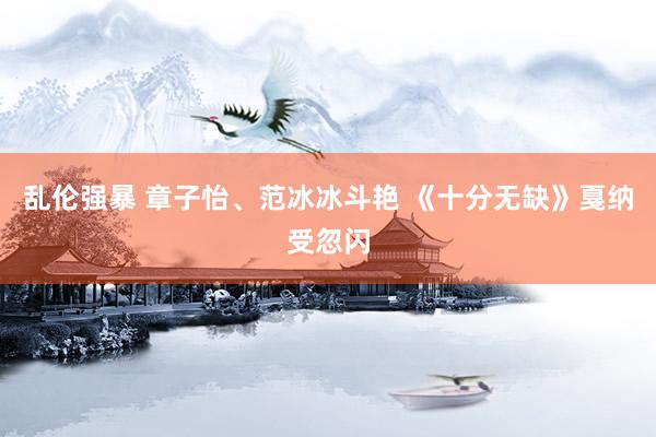 乱伦强暴 章子怡、范冰冰斗艳 《十分无缺》戛纳受忽闪