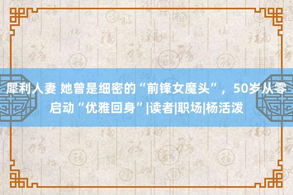 犀利人妻 她曾是细密的“前锋女魔头”，50岁从零启动“优雅回身”|读者|职场|杨活泼