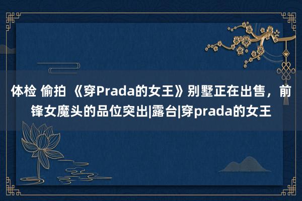 体检 偷拍 《穿Prada的女王》别墅正在出售，前锋女魔头的品位突出|露台|穿prada的女王