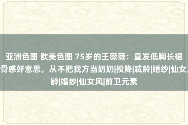 亚洲色图 欧美色图 75岁的王薇薇：直发低胸长裙，追求极致骨感好意思，从不把我方当奶奶|投降|减龄|婚纱|仙女风|前卫元素