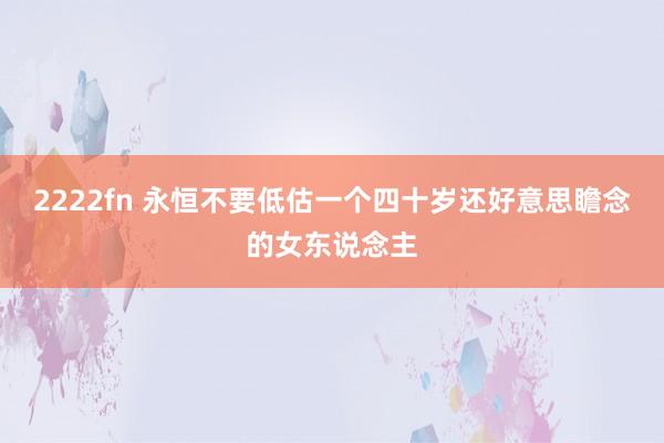 2222fn 永恒不要低估一个四十岁还好意思瞻念的女东说念主