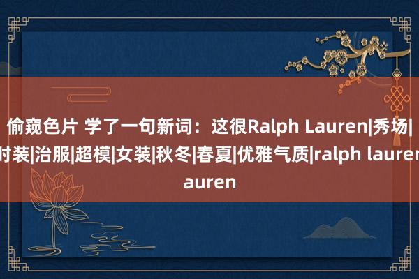 偷窥色片 学了一句新词：这很Ralph Lauren|秀场|时装|治服|超模|女装|秋冬|春夏|优雅气质|ralph lauren