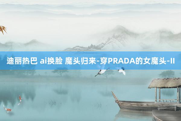 迪丽热巴 ai换脸 魔头归来-穿PRADA的女魔头-II