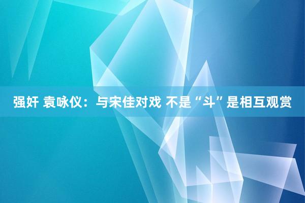 强奸 袁咏仪：与宋佳对戏 不是“斗”是相互观赏