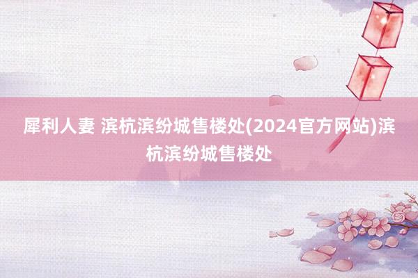 犀利人妻 滨杭滨纷城售楼处(2024官方网站)滨杭滨纷城售楼处