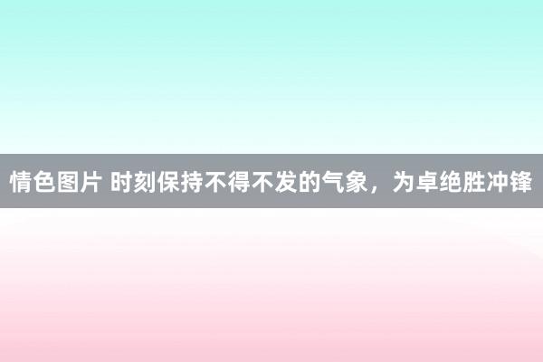 情色图片 时刻保持不得不发的气象，为卓绝胜冲锋