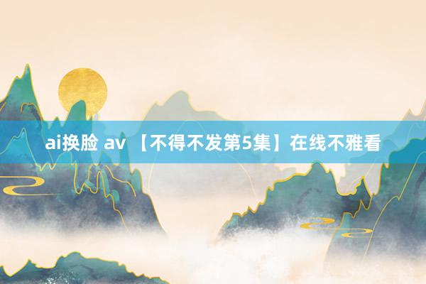 ai换脸 av 【不得不发第5集】在线不雅看