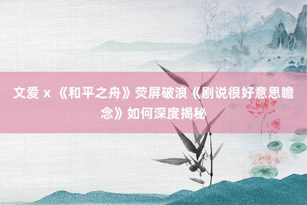 文爱 x 《和平之舟》荧屏破浪《剧说很好意思瞻念》如何深度揭秘