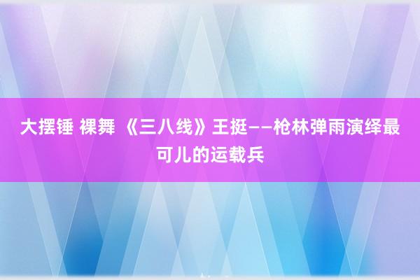 大摆锤 裸舞 《三八线》王挺——枪林弹雨演绎最可儿的运载兵