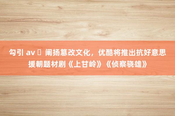 勾引 av ​阐扬篡改文化，优酷将推出抗好意思援朝题材剧《上甘岭》《侦察骁雄》