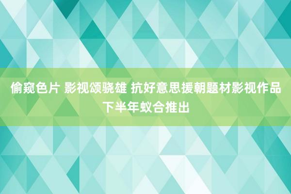 偷窥色片 影视颂骁雄 抗好意思援朝题材影视作品下半年蚁合推出