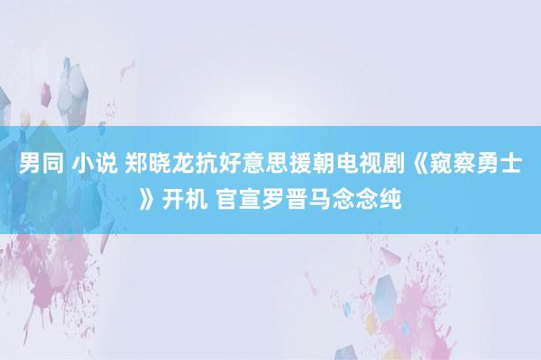 男同 小说 郑晓龙抗好意思援朝电视剧《窥察勇士》开机 官宣罗晋马念念纯