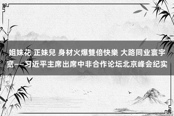 姐妹花 正妹兒 身材火爆雙倍快樂 大路同业寰宇宽——习近平主席出席中非合作论坛北京峰会纪实