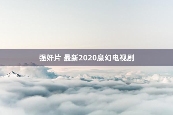 强奸片 最新2020魔幻电视剧