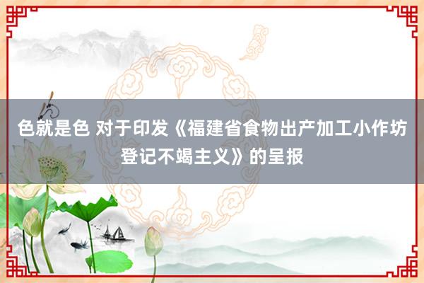 色就是色 对于印发《福建省食物出产加工小作坊登记不竭主义》的呈报