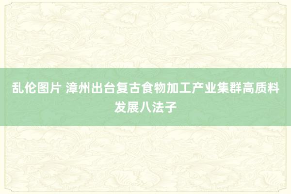 乱伦图片 漳州出台复古食物加工产业集群高质料发展八法子