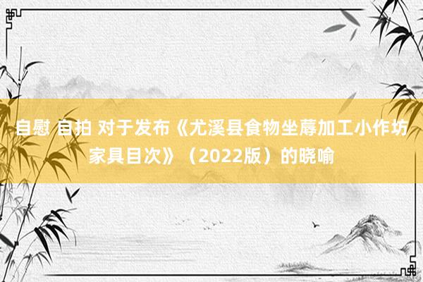 自慰 自拍 对于发布《尤溪县食物坐蓐加工小作坊家具目次》（2022版）的晓喻