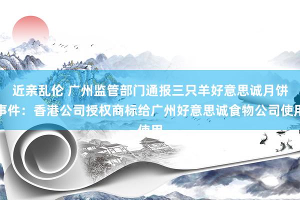 近亲乱伦 广州监管部门通报三只羊好意思诚月饼事件：香港公司授权商标给广州好意思诚食物公司使用